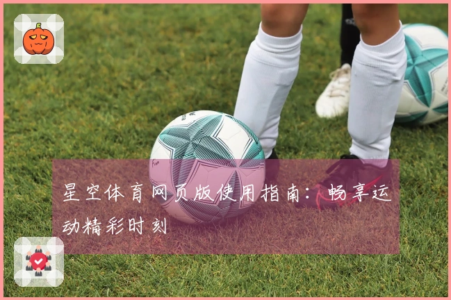 星空体育网页版使用指南：畅享运动精彩时刻