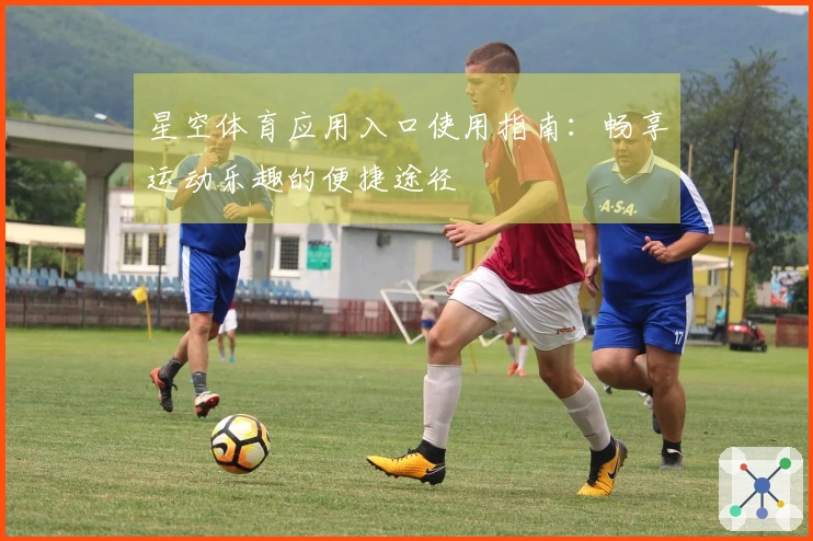 星空体育应用入口使用指南:畅享运动乐趣的便捷途径